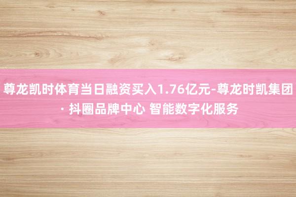 尊龙凯时体育当日融资买入1.76亿元-尊龙时凯集团 · 抖圈
