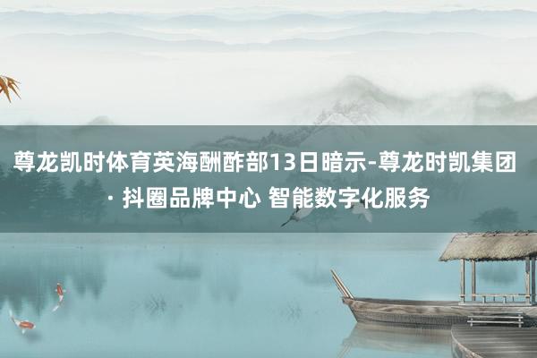 尊龙凯时体育英海酬酢部13日暗示-尊龙时凯集团 · 抖圈品牌中心 智能数字化服务