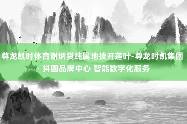 尊龙凯时体育谢炳贤纯属地拨开莲叶-尊龙时凯集团 · 抖圈品牌中心 智能数字化服务