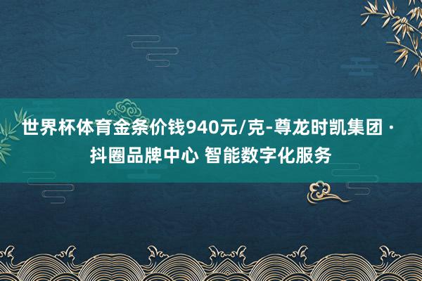 世界杯体育金条价钱940元/克-尊龙时凯集团 · 抖圈品牌中心 智能数字化服务