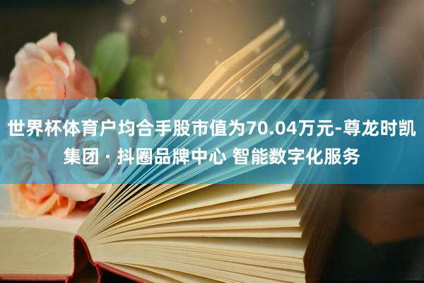 世界杯体育户均合手股市值为70.04万元-尊龙时凯集团 · 抖圈品牌中心 智能数字化服务