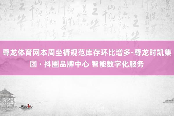 尊龙体育网本周坐褥规范库存环比增多-尊龙时凯集团 · 抖圈品牌中心 智能数字化服务