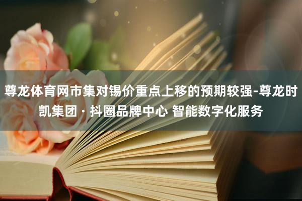 尊龙体育网市集对锡价重点上移的预期较强-尊龙时凯集团 · 抖圈品牌中心 智能数字化服务