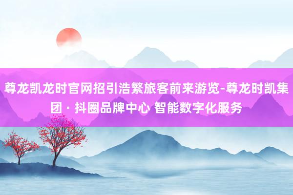 尊龙凯龙时官网招引浩繁旅客前来游览-尊龙时凯集团 · 抖圈品牌中心 智能数字化服务