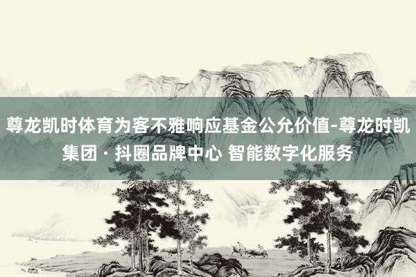 尊龙凯时体育为客不雅响应基金公允价值-尊龙时凯集团 · 抖圈品牌中心 智能数字化服务