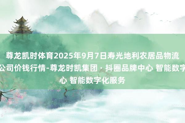 尊龙凯时体育2025年9月7日寿光地利农居品物流园有限公司价钱行情-尊龙时凯集团 · 抖圈品牌中心 智能数字化服务