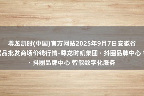 尊龙凯时(中国)官方网站2025年9月7日安徽省淮北市中瑞农居品批发商场价钱行情-尊龙时凯集团 · 抖圈品牌中心 智能数字化服务