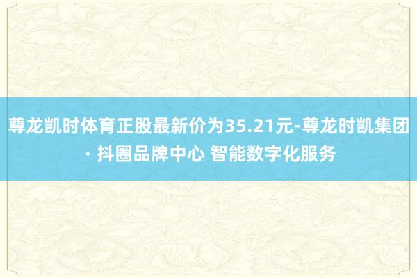 尊龙凯时体育正股最新价为35.21元-尊龙时凯集团 · 抖圈品牌中心 智能数字化服务