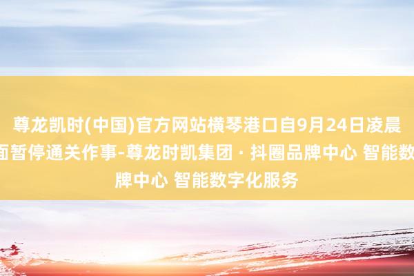 尊龙凯时(中国)官方网站横琴港口自9月24日凌晨4时起全面暂停通关作事-尊龙时凯集团 · 抖圈品牌中心 智能数字化服务