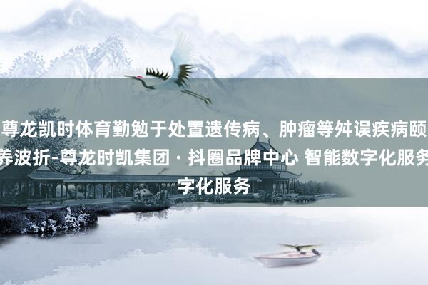 尊龙凯时体育勤勉于处置遗传病、肿瘤等舛误疾病颐养波折-尊龙时
