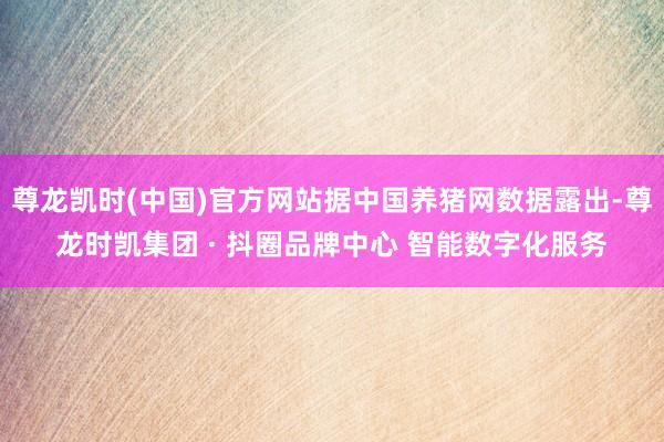 尊龙凯时(中国)官方网站据中国养猪网数据露出-尊龙时凯集团 