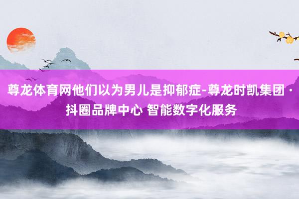 尊龙体育网他们以为男儿是抑郁症-尊龙时凯集团 · 抖圈品牌中心 智能数字化服务