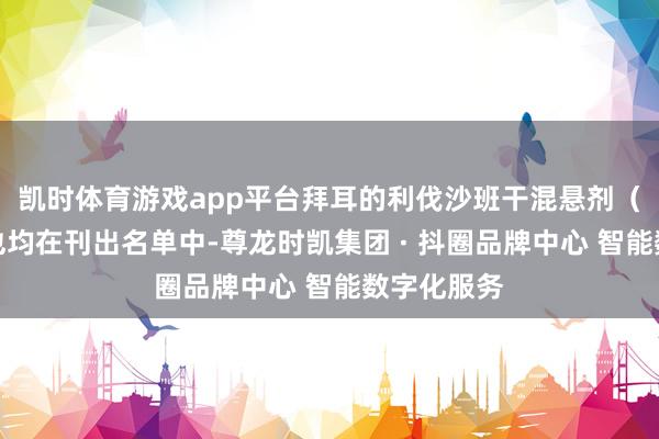 凯时体育游戏app平台拜耳的利伐沙班干混悬剂（抗凝药）也均在刊出名单中-尊龙时凯集团 · 抖圈品牌中心 智能数字化服务