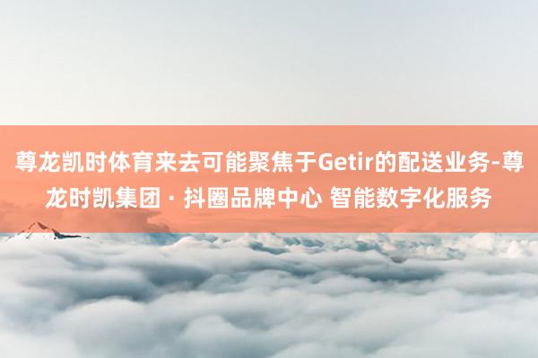 尊龙凯时体育来去可能聚焦于Getir的配送业务-尊龙时凯集团