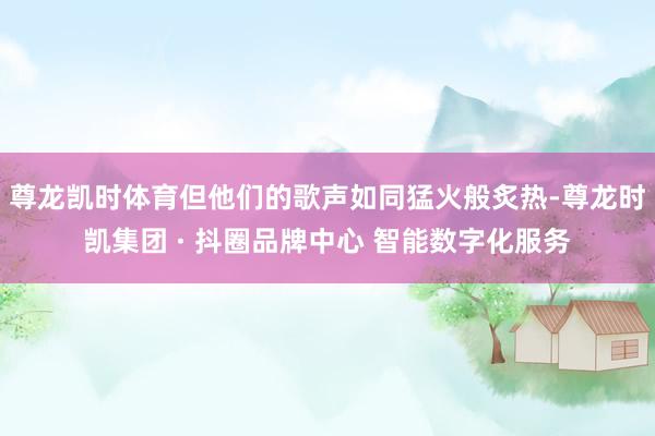 尊龙凯时体育但他们的歌声如同猛火般炙热-尊龙时凯集团 · 抖