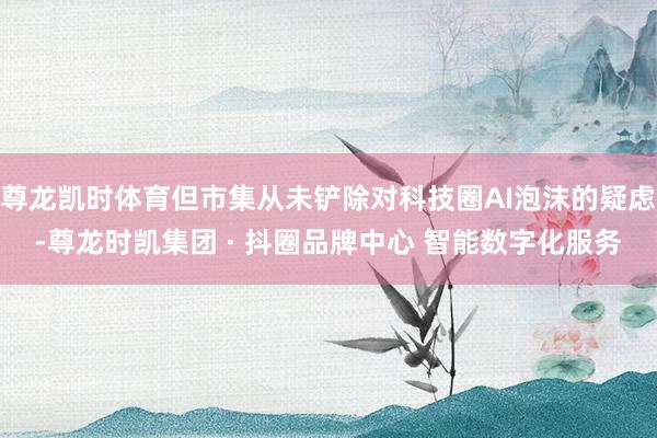尊龙凯时体育但市集从未铲除对科技圈AI泡沫的疑虑-尊龙时凯集
