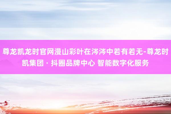 尊龙凯龙时官网漫山彩叶在涔涔中若有若无-尊龙时凯集团 · 抖圈品牌中心 智能数字化服务