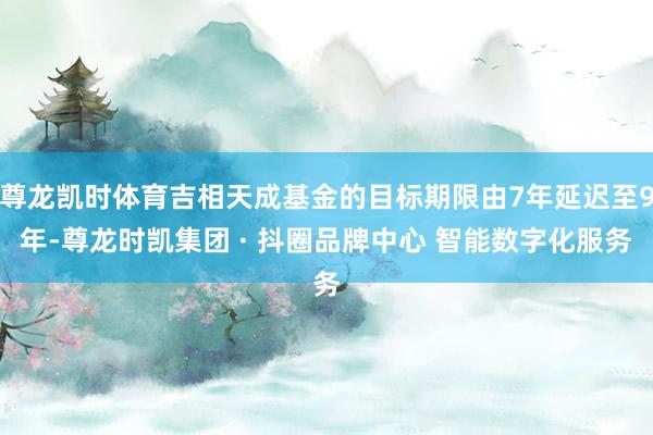 尊龙凯时体育吉相天成基金的目标期限由7年延迟至9年-尊龙时凯集团 · 抖圈品牌中心 智能数字化服务