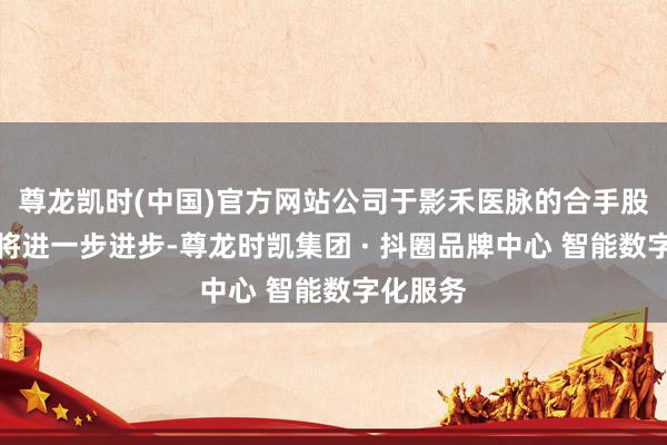 尊龙凯时(中国)官方网站公司于影禾医脉的合手股总职权将进一步