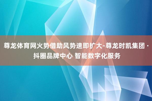 尊龙体育网火势借助风势速即扩大-尊龙时凯集团 · 抖圈品牌中心 智能数字化服务