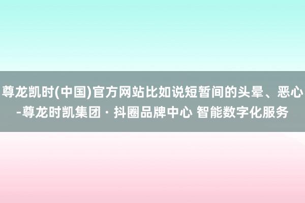 尊龙凯时(中国)官方网站比如说短暂间的头晕、恶心-尊龙时凯集