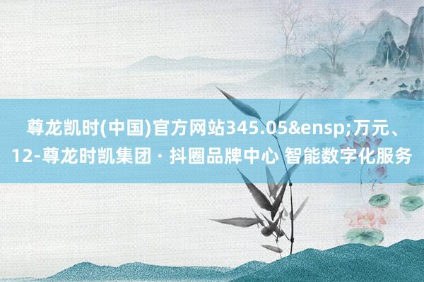 尊龙凯时(中国)官方网站345.05&ensp;万元、12-尊龙时凯集团 · 抖圈品牌中心 智能数字化服务