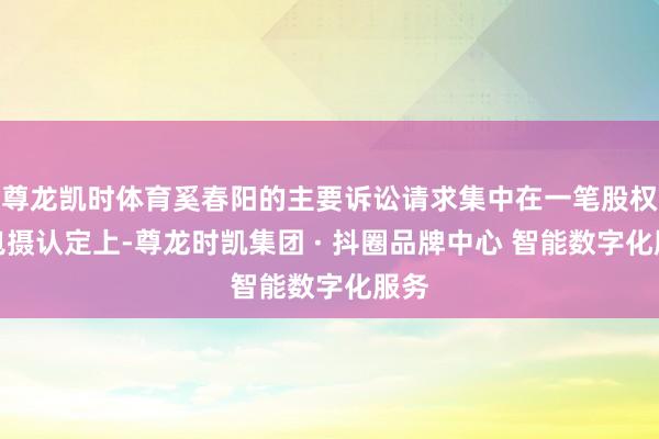 尊龙凯时体育奚春阳的主要诉讼请求集中在一笔股权的包摄认定上-