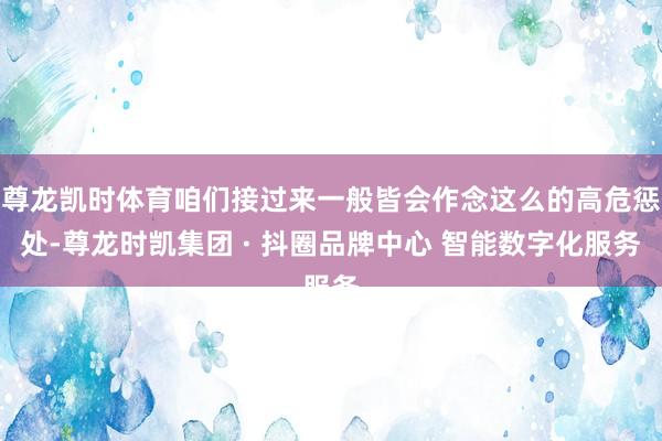 尊龙凯时体育咱们接过来一般皆会作念这么的高危惩处-尊龙时凯集