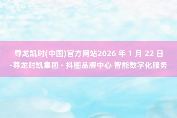 尊龙凯时(中国)官方网站2026 年 1 月 22 日-尊龙时凯集团 · 抖圈品牌中心 智能数字化服务