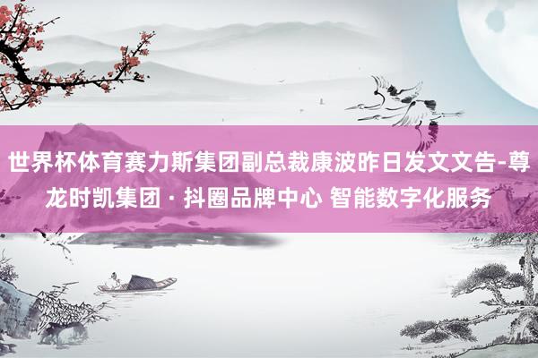 世界杯体育赛力斯集团副总裁康波昨日发文文告-尊龙时凯集团 · 抖圈品牌中心 智能数字化服务